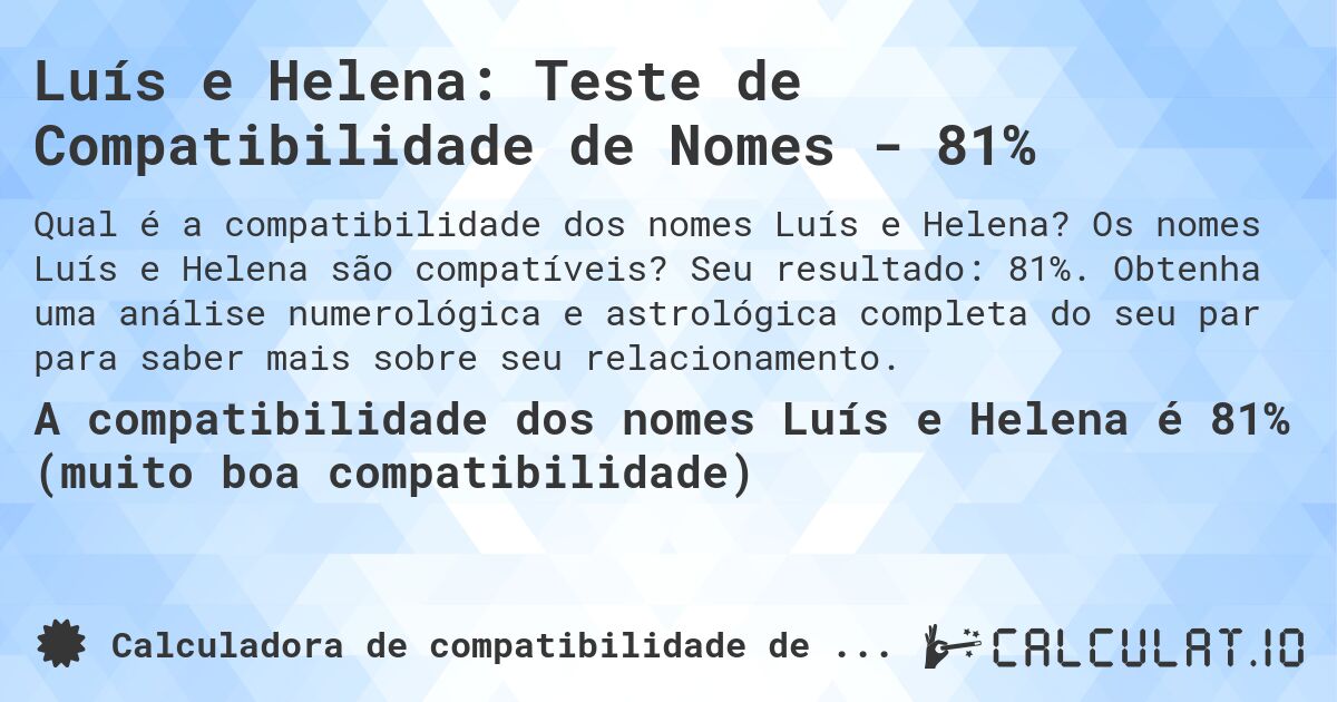 Luís e Helena: Teste de Compatibilidade de Nomes - 81%. Os nomes Luís e Helena são compatíveis? Seu resultado: 81%. Obtenha uma análise numerológica e astrológica completa do seu par para saber mais sobre seu relacionamento.