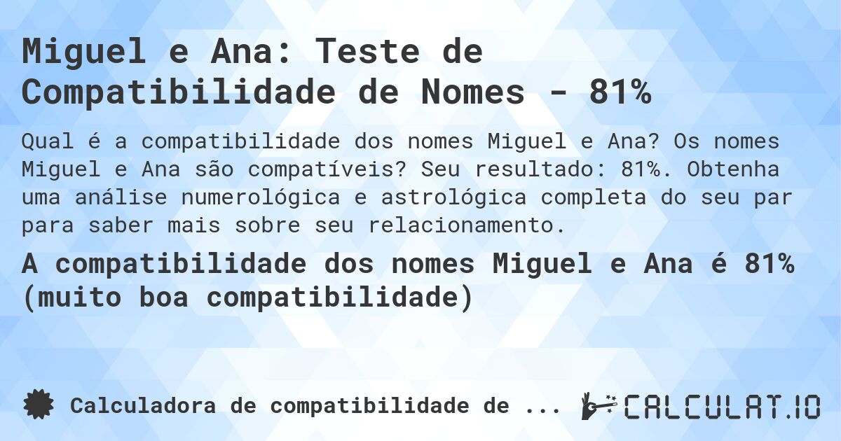 Miguel e Ana: Teste de Compatibilidade de Nomes - 81%. Os nomes Miguel e Ana são compatíveis? Seu resultado: 81%. Obtenha uma análise numerológica e astrológica completa do seu par para saber mais sobre seu relacionamento.