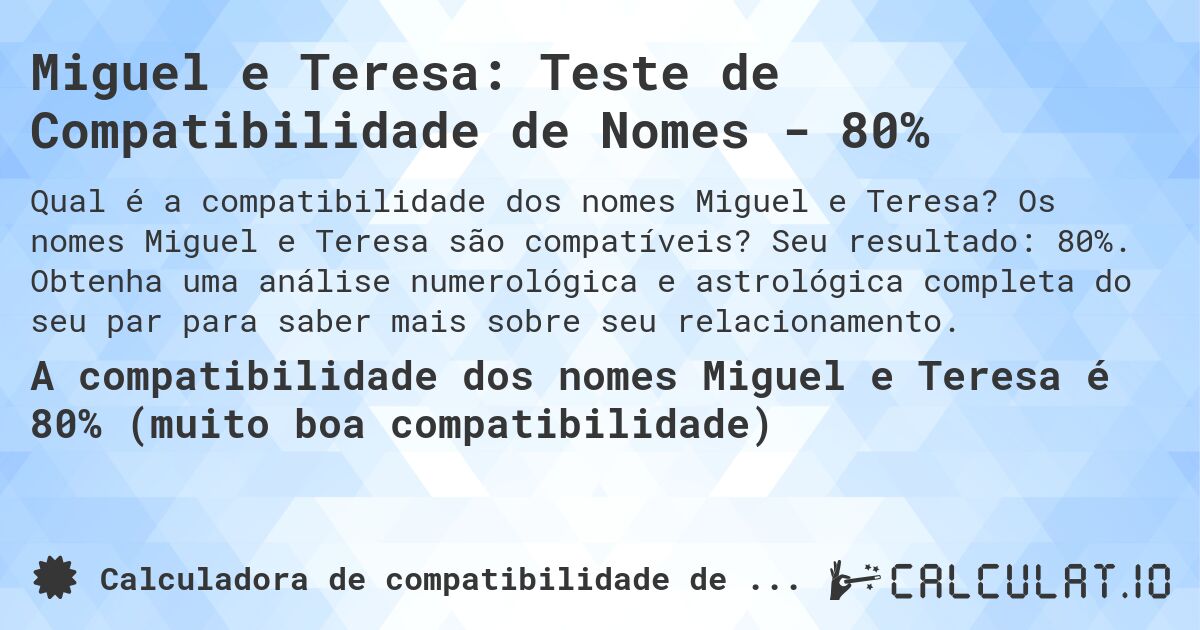 Miguel e Teresa: Teste de Compatibilidade de Nomes - 80%. Os nomes Miguel e Teresa são compatíveis? Seu resultado: 80%. Obtenha uma análise numerológica e astrológica completa do seu par para saber mais sobre seu relacionamento.