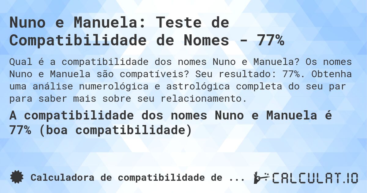 Nuno e Manuela: Teste de Compatibilidade de Nomes - 77%. Os nomes Nuno e Manuela são compatíveis? Seu resultado: 77%. Obtenha uma análise numerológica e astrológica completa do seu par para saber mais sobre seu relacionamento.