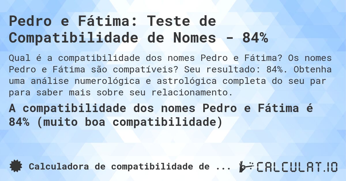 Pedro e Fátima: Teste de Compatibilidade de Nomes - 84%. Os nomes Pedro e Fátima são compatíveis? Seu resultado: 84%. Obtenha uma análise numerológica e astrológica completa do seu par para saber mais sobre seu relacionamento.