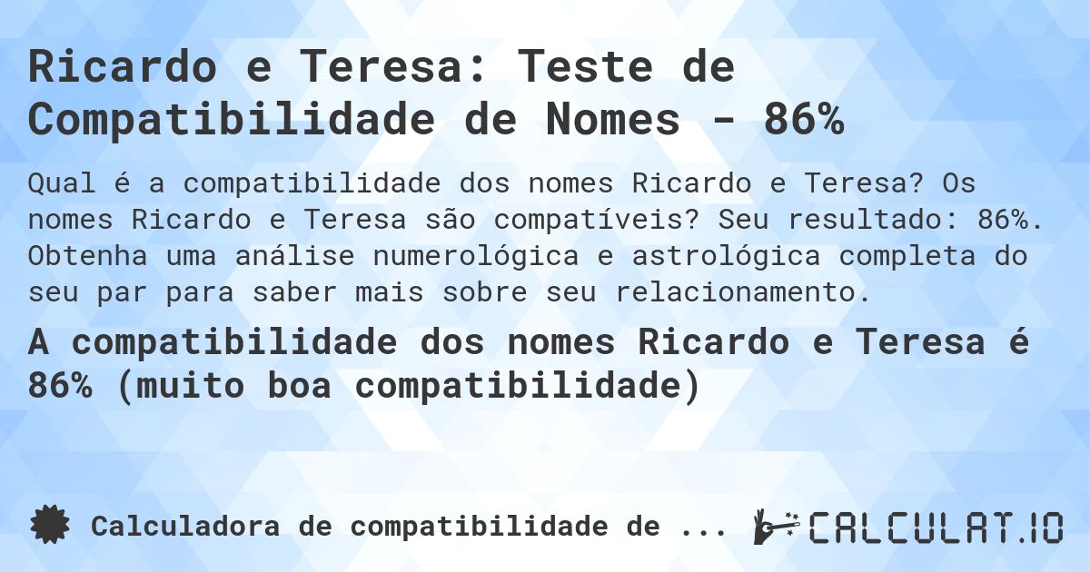 Ricardo e Teresa: Teste de Compatibilidade de Nomes - 86%. Os nomes Ricardo e Teresa são compatíveis? Seu resultado: 86%. Obtenha uma análise numerológica e astrológica completa do seu par para saber mais sobre seu relacionamento.