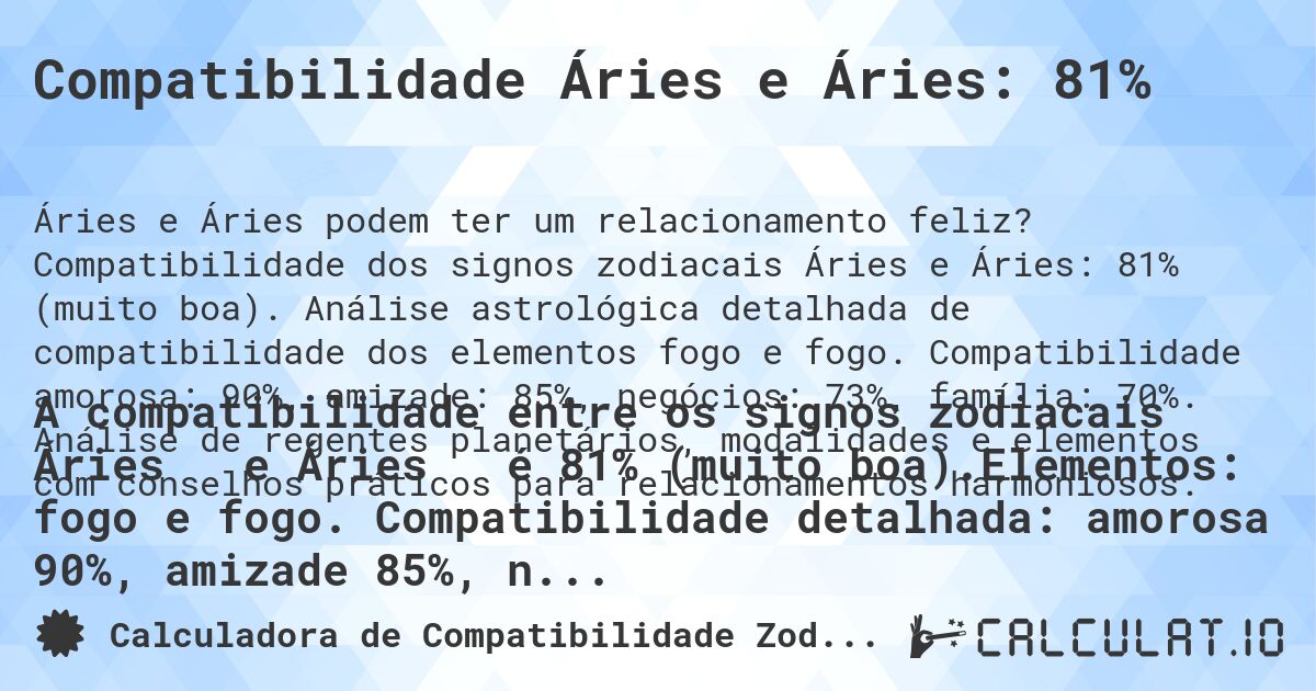 Compatibilidade Áries e Áries: 81%. Compatibilidade dos signos zodiacais Áries e Áries: 81% (muito boa). Análise astrológica detalhada de compatibilidade dos elementos fogo e fogo. Compatibilidade amorosa: 90%, amizade: 85%, negócios: 73%, família: 70%. Análise de regentes planetários, modalidades e elementos com conselhos práticos para relacionamentos harmoniosos.
