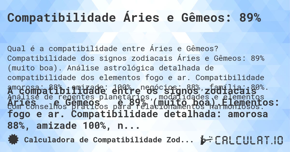 Compatibilidade Áries e Gêmeos: 89%. Compatibilidade dos signos zodiacais Áries e Gêmeos: 89% (muito boa). Análise astrológica detalhada de compatibilidade dos elementos fogo e ar. Compatibilidade amorosa: 88%, amizade: 100%, negócios: 88%, família: 80%. Análise de regentes planetários, modalidades e elementos com conselhos práticos para relacionamentos harmoniosos.