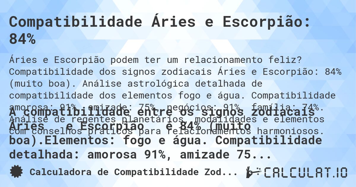 Compatibilidade Áries e Escorpião: 84%. Compatibilidade dos signos zodiacais Áries e Escorpião: 84% (muito boa). Análise astrológica detalhada de compatibilidade dos elementos fogo e água. Compatibilidade amorosa: 91%, amizade: 75%, negócios: 91%, família: 74%. Análise de regentes planetários, modalidades e elementos com conselhos práticos para relacionamentos harmoniosos.