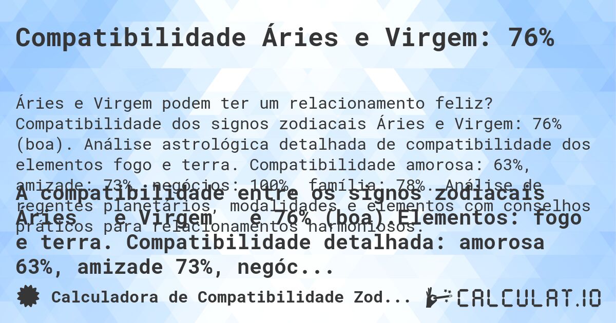 Compatibilidade Áries e Virgem: 76%. Compatibilidade dos signos zodiacais Áries e Virgem: 76% (boa). Análise astrológica detalhada de compatibilidade dos elementos fogo e terra. Compatibilidade amorosa: 63%, amizade: 73%, negócios: 100%, família: 78%. Análise de regentes planetários, modalidades e elementos com conselhos práticos para relacionamentos harmoniosos.