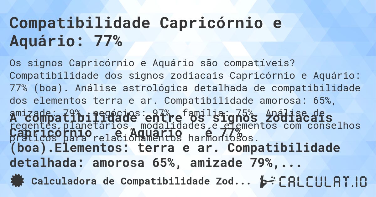 Compatibilidade Capricórnio e Aquário: 77%. Compatibilidade dos signos zodiacais Capricórnio e Aquário: 77% (boa). Análise astrológica detalhada de compatibilidade dos elementos terra e ar. Compatibilidade amorosa: 65%, amizade: 79%, negócios: 97%, família: 75%. Análise de regentes planetários, modalidades e elementos com conselhos práticos para relacionamentos harmoniosos.