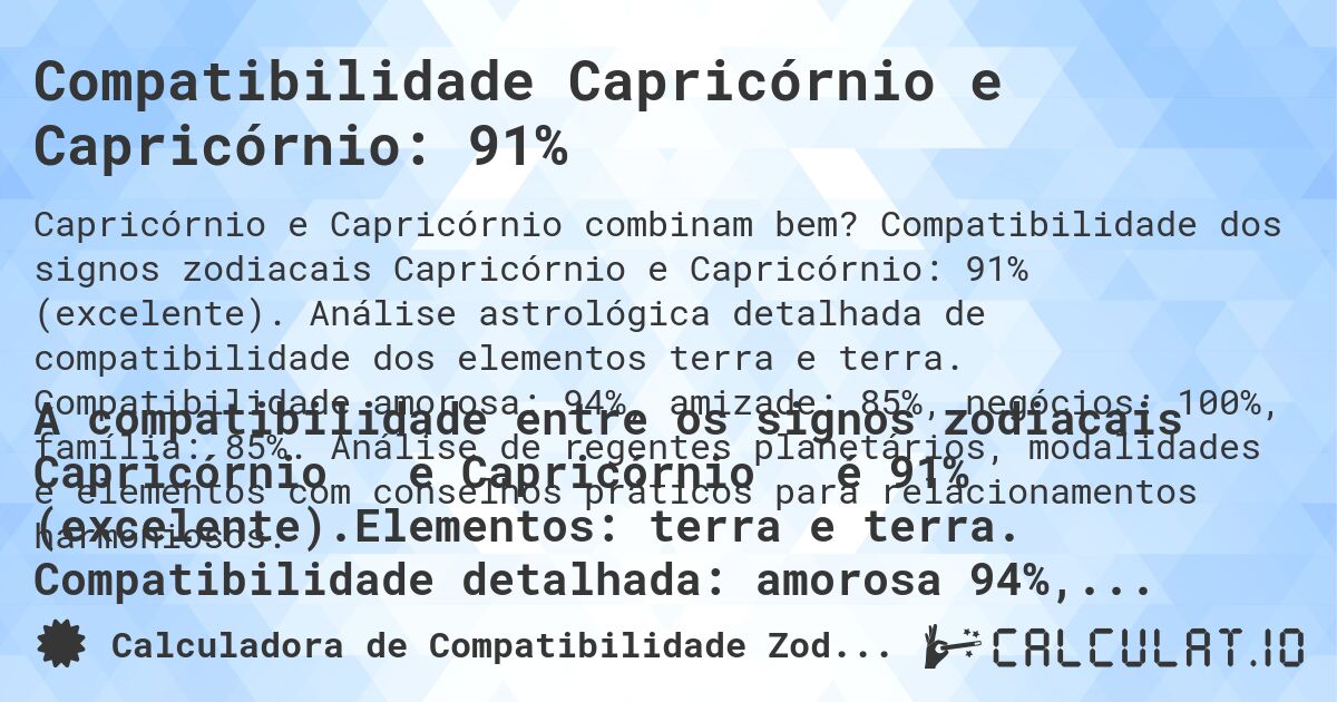Compatibilidade Capricórnio e Capricórnio: 91%. Compatibilidade dos signos zodiacais Capricórnio e Capricórnio: 91% (excelente). Análise astrológica detalhada de compatibilidade dos elementos terra e terra. Compatibilidade amorosa: 94%, amizade: 85%, negócios: 100%, família: 85%. Análise de regentes planetários, modalidades e elementos com conselhos práticos para relacionamentos harmoniosos.