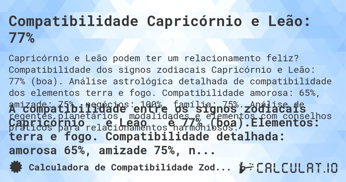 Compatibilidade Capricórnio e Leão: 77%. Compatibilidade dos signos zodiacais Capricórnio e Leão: 77% (boa). Análise astrológica detalhada de compatibilidade dos elementos terra e fogo. Compatibilidade amorosa: 65%, amizade: 75%, negócios: 100%, família: 75%. Análise de regentes planetários, modalidades e elementos com conselhos práticos para relacionamentos harmoniosos.