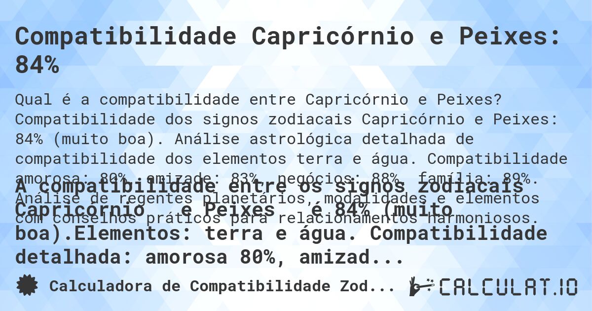 Compatibilidade Capricórnio e Peixes: 84%. Compatibilidade dos signos zodiacais Capricórnio e Peixes: 84% (muito boa). Análise astrológica detalhada de compatibilidade dos elementos terra e água. Compatibilidade amorosa: 80%, amizade: 83%, negócios: 88%, família: 89%. Análise de regentes planetários, modalidades e elementos com conselhos práticos para relacionamentos harmoniosos.