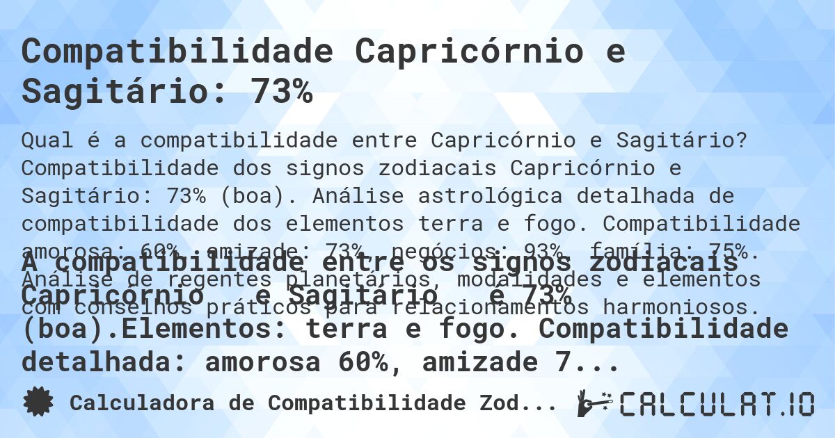 Compatibilidade Capricórnio e Sagitário: 73%. Compatibilidade dos signos zodiacais Capricórnio e Sagitário: 73% (boa). Análise astrológica detalhada de compatibilidade dos elementos terra e fogo. Compatibilidade amorosa: 60%, amizade: 73%, negócios: 93%, família: 75%. Análise de regentes planetários, modalidades e elementos com conselhos práticos para relacionamentos harmoniosos.