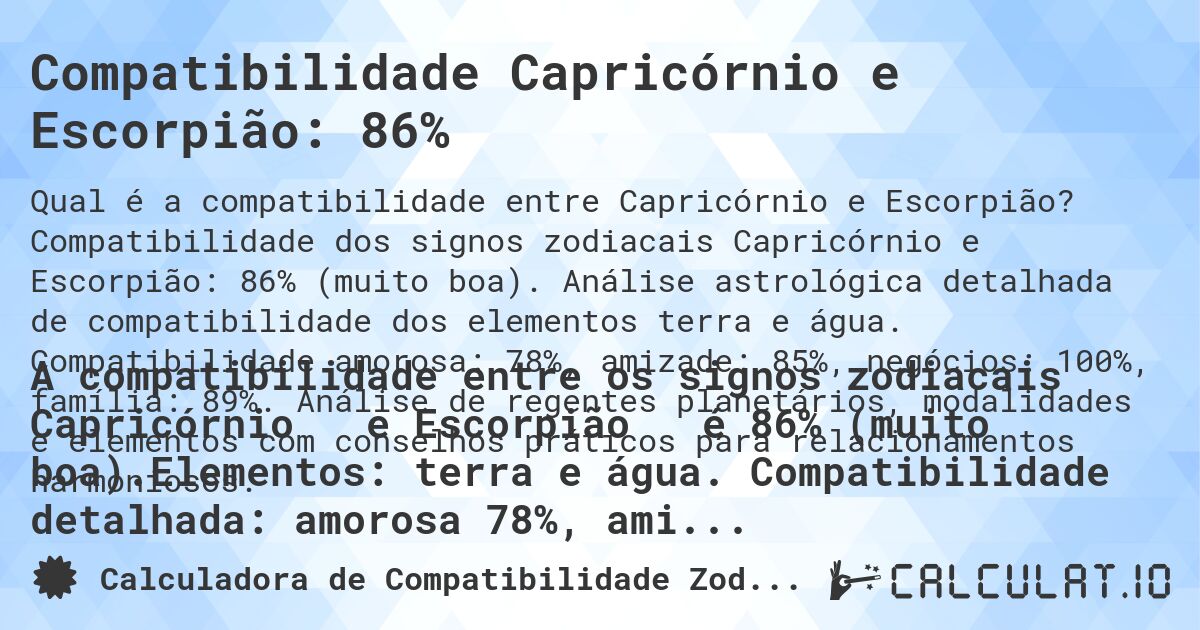 Compatibilidade Capricórnio e Escorpião: 86%. Compatibilidade dos signos zodiacais Capricórnio e Escorpião: 86% (muito boa). Análise astrológica detalhada de compatibilidade dos elementos terra e água. Compatibilidade amorosa: 78%, amizade: 85%, negócios: 100%, família: 89%. Análise de regentes planetários, modalidades e elementos com conselhos práticos para relacionamentos harmoniosos.