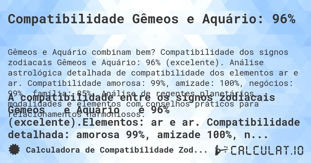 Compatibilidade Gêmeos e Aquário: 96%. Compatibilidade dos signos zodiacais Gêmeos e Aquário: 96% (excelente). Análise astrológica detalhada de compatibilidade dos elementos ar e ar. Compatibilidade amorosa: 99%, amizade: 100%, negócios: 99%, família: 85%. Análise de regentes planetários, modalidades e elementos com conselhos práticos para relacionamentos harmoniosos.