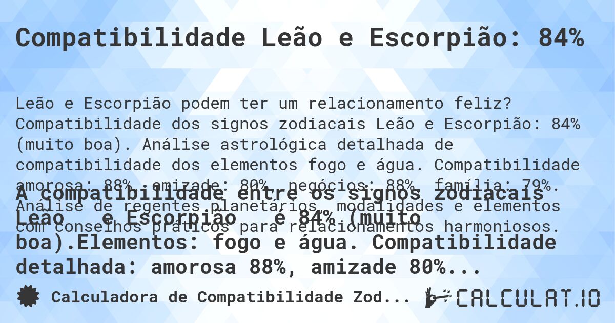 Compatibilidade Leão e Escorpião: 84%. Compatibilidade dos signos zodiacais Leão e Escorpião: 84% (muito boa). Análise astrológica detalhada de compatibilidade dos elementos fogo e água. Compatibilidade amorosa: 88%, amizade: 80%, negócios: 88%, família: 79%. Análise de regentes planetários, modalidades e elementos com conselhos práticos para relacionamentos harmoniosos.