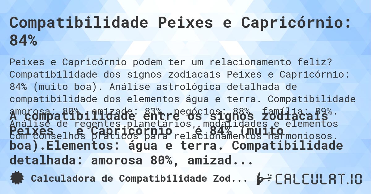Compatibilidade Peixes e Capricórnio: 84%. Compatibilidade dos signos zodiacais Peixes e Capricórnio: 84% (muito boa). Análise astrológica detalhada de compatibilidade dos elementos água e terra. Compatibilidade amorosa: 80%, amizade: 83%, negócios: 88%, família: 89%. Análise de regentes planetários, modalidades e elementos com conselhos práticos para relacionamentos harmoniosos.