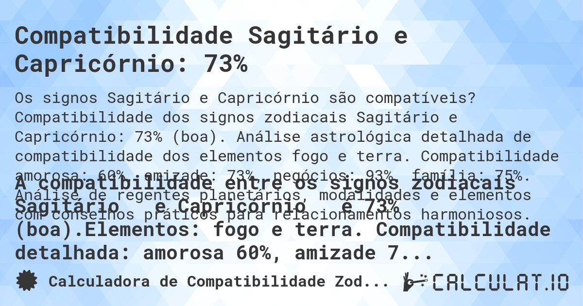 Compatibilidade Sagitário e Capricórnio: 73%. Compatibilidade dos signos zodiacais Sagitário e Capricórnio: 73% (boa). Análise astrológica detalhada de compatibilidade dos elementos fogo e terra. Compatibilidade amorosa: 60%, amizade: 73%, negócios: 93%, família: 75%. Análise de regentes planetários, modalidades e elementos com conselhos práticos para relacionamentos harmoniosos.