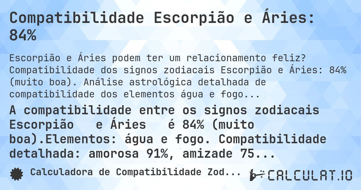 Compatibilidade Escorpião e Áries: 84%. Compatibilidade dos signos zodiacais Escorpião e Áries: 84% (muito boa). Análise astrológica detalhada de compatibilidade dos elementos água e fogo. Compatibilidade amorosa: 91%, amizade: 75%, negócios: 91%, família: 74%. Análise de regentes planetários, modalidades e elementos com conselhos práticos para relacionamentos harmoniosos.