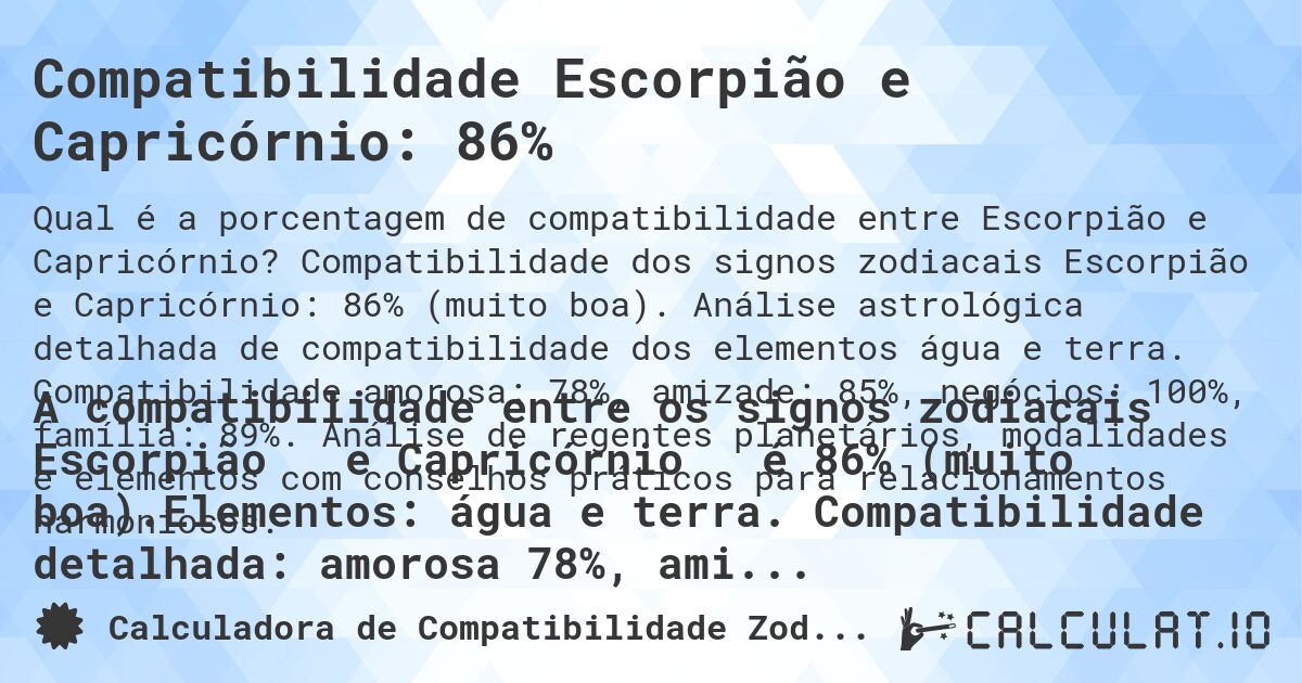 Compatibilidade Escorpião e Capricórnio: 86%. Compatibilidade dos signos zodiacais Escorpião e Capricórnio: 86% (muito boa). Análise astrológica detalhada de compatibilidade dos elementos água e terra. Compatibilidade amorosa: 78%, amizade: 85%, negócios: 100%, família: 89%. Análise de regentes planetários, modalidades e elementos com conselhos práticos para relacionamentos harmoniosos.