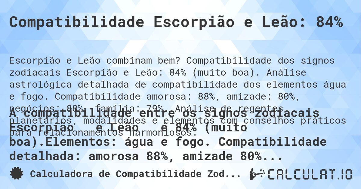 Compatibilidade Escorpião e Leão: 84%. Compatibilidade dos signos zodiacais Escorpião e Leão: 84% (muito boa). Análise astrológica detalhada de compatibilidade dos elementos água e fogo. Compatibilidade amorosa: 88%, amizade: 80%, negócios: 88%, família: 79%. Análise de regentes planetários, modalidades e elementos com conselhos práticos para relacionamentos harmoniosos.