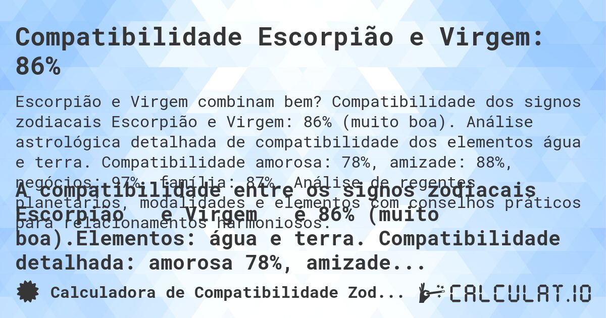 Compatibilidade Escorpião e Virgem: 86%. Compatibilidade dos signos zodiacais Escorpião e Virgem: 86% (muito boa). Análise astrológica detalhada de compatibilidade dos elementos água e terra. Compatibilidade amorosa: 78%, amizade: 88%, negócios: 97%, família: 87%. Análise de regentes planetários, modalidades e elementos com conselhos práticos para relacionamentos harmoniosos.