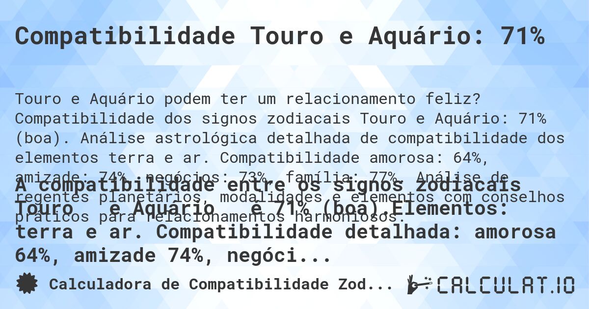 Compatibilidade Touro e Aquário: 71%. Compatibilidade dos signos zodiacais Touro e Aquário: 71% (boa). Análise astrológica detalhada de compatibilidade dos elementos terra e ar. Compatibilidade amorosa: 64%, amizade: 74%, negócios: 73%, família: 77%. Análise de regentes planetários, modalidades e elementos com conselhos práticos para relacionamentos harmoniosos.