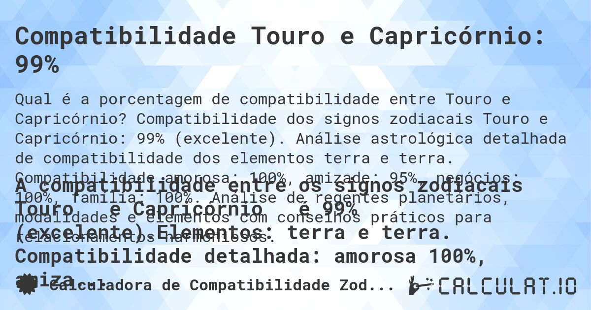 Compatibilidade Touro e Capricórnio: 99%. Compatibilidade dos signos zodiacais Touro e Capricórnio: 99% (excelente). Análise astrológica detalhada de compatibilidade dos elementos terra e terra. Compatibilidade amorosa: 100%, amizade: 95%, negócios: 100%, família: 100%. Análise de regentes planetários, modalidades e elementos com conselhos práticos para relacionamentos harmoniosos.