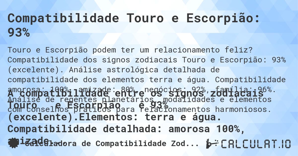 Compatibilidade Touro e Escorpião: 93%. Compatibilidade dos signos zodiacais Touro e Escorpião: 93% (excelente). Análise astrológica detalhada de compatibilidade dos elementos terra e água. Compatibilidade amorosa: 100%, amizade: 80%, negócios: 92%, família: 96%. Análise de regentes planetários, modalidades e elementos com conselhos práticos para relacionamentos harmoniosos.