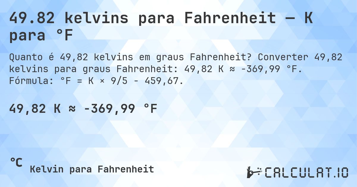 49.82 kelvins para Fahrenheit — K para °F. Converter 49,82 kelvins para graus Fahrenheit: 49,82 K ≈ -369,99 °F. Fórmula: °F = K × 9/5 − 459,67.
