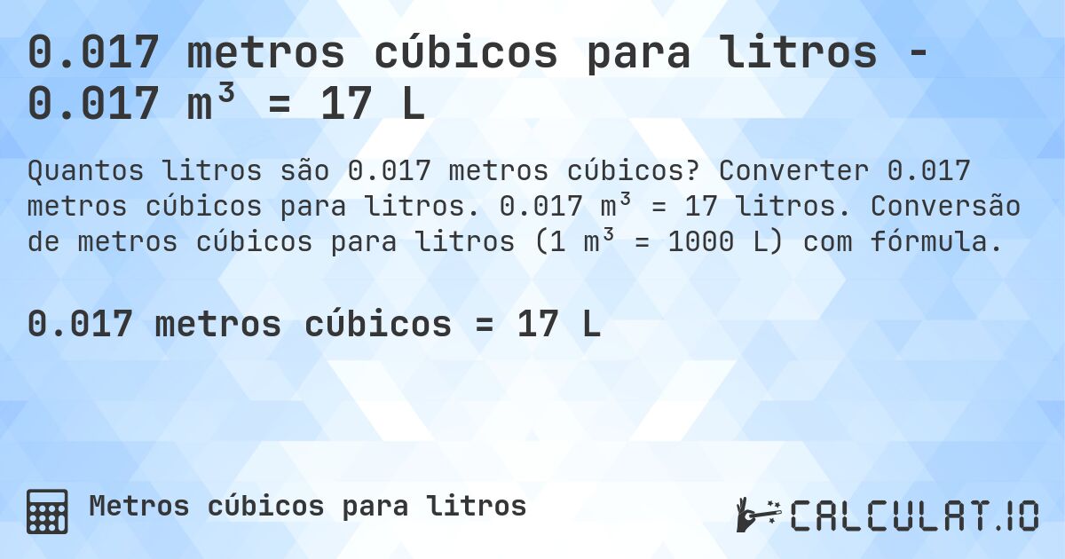 0.017 metros cúbicos para litros - 0.017 m³ = 17 L. Converter 0.017 metros cúbicos para litros. 0.017 m³ = 17 litros. Conversão de metros cúbicos para litros (1 m³ = 1000 L) com fórmula.