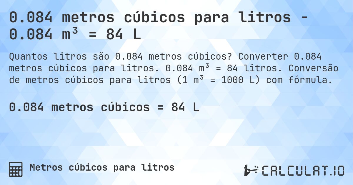 0.084 metros cúbicos para litros - 0.084 m³ = 84 L. Converter 0.084 metros cúbicos para litros. 0.084 m³ = 84 litros. Conversão de metros cúbicos para litros (1 m³ = 1000 L) com fórmula.