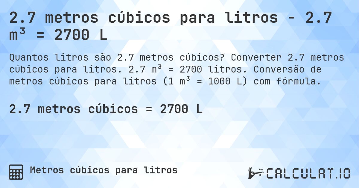 2.7 metros cúbicos para litros - 2.7 m³ = 2700 L. Converter 2.7 metros cúbicos para litros. 2.7 m³ = 2700 litros. Conversão de metros cúbicos para litros (1 m³ = 1000 L) com fórmula.