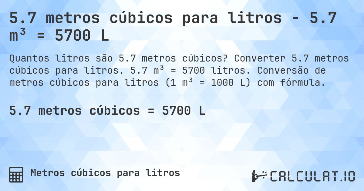 5.7 metros cúbicos para litros - 5.7 m³ = 5700 L. Converter 5.7 metros cúbicos para litros. 5.7 m³ = 5700 litros. Conversão de metros cúbicos para litros (1 m³ = 1000 L) com fórmula.