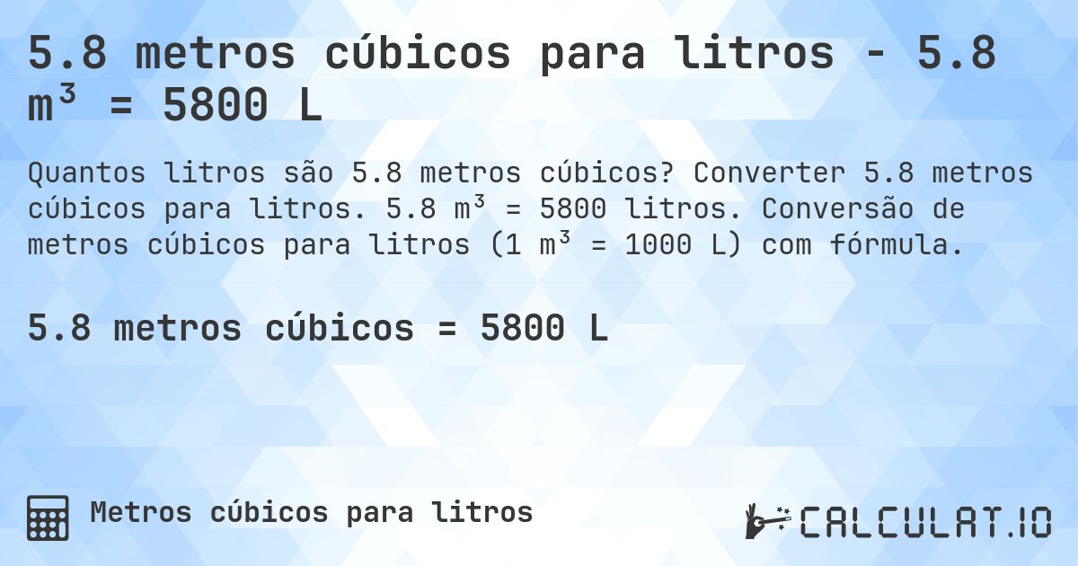 5.8 metros cúbicos para litros - 5.8 m³ = 5800 L. Converter 5.8 metros cúbicos para litros. 5.8 m³ = 5800 litros. Conversão de metros cúbicos para litros (1 m³ = 1000 L) com fórmula.