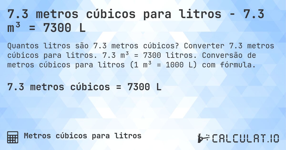 7.3 metros cúbicos para litros - 7.3 m³ = 7300 L. Converter 7.3 metros cúbicos para litros. 7.3 m³ = 7300 litros. Conversão de metros cúbicos para litros (1 m³ = 1000 L) com fórmula.