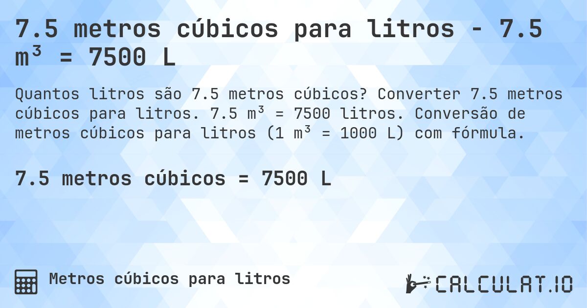 7.5 metros cúbicos para litros - 7.5 m³ = 7500 L. Converter 7.5 metros cúbicos para litros. 7.5 m³ = 7500 litros. Conversão de metros cúbicos para litros (1 m³ = 1000 L) com fórmula.