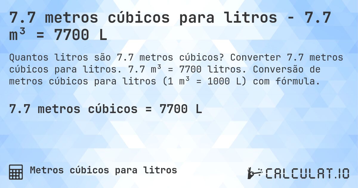 7.7 metros cúbicos para litros - 7.7 m³ = 7700 L. Converter 7.7 metros cúbicos para litros. 7.7 m³ = 7700 litros. Conversão de metros cúbicos para litros (1 m³ = 1000 L) com fórmula.