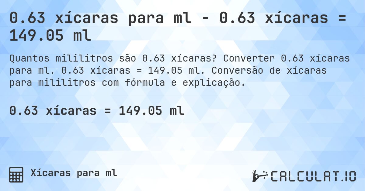 0.63 xícaras para ml - 0.63 xícaras = 149.05 ml. Converter 0.63 xícaras para ml. 0.63 xícaras = 149.05 ml. Conversão de xícaras para mililitros com fórmula e explicação.