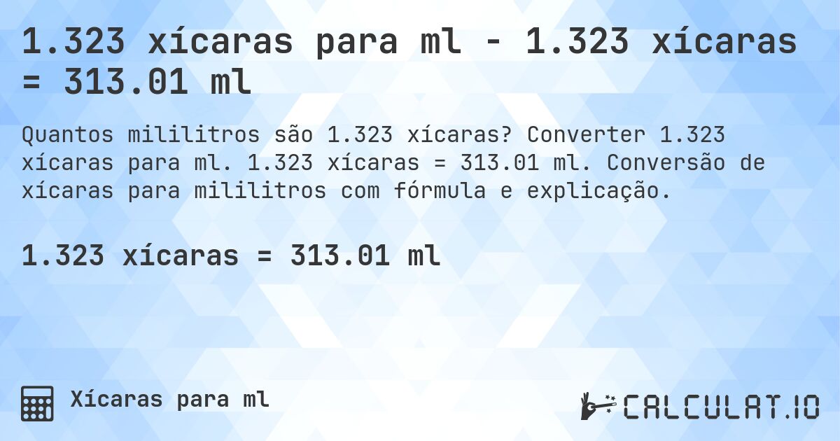 1.323 xícaras para ml - 1.323 xícaras = 313.01 ml. Converter 1.323 xícaras para ml. 1.323 xícaras = 313.01 ml. Conversão de xícaras para mililitros com fórmula e explicação.
