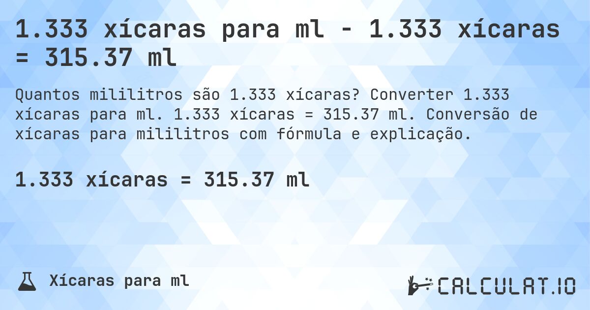 1.333 xícaras para ml - 1.333 xícaras = 315.37 ml. Converter 1.333 xícaras para ml. 1.333 xícaras = 315.37 ml. Conversão de xícaras para mililitros com fórmula e explicação.