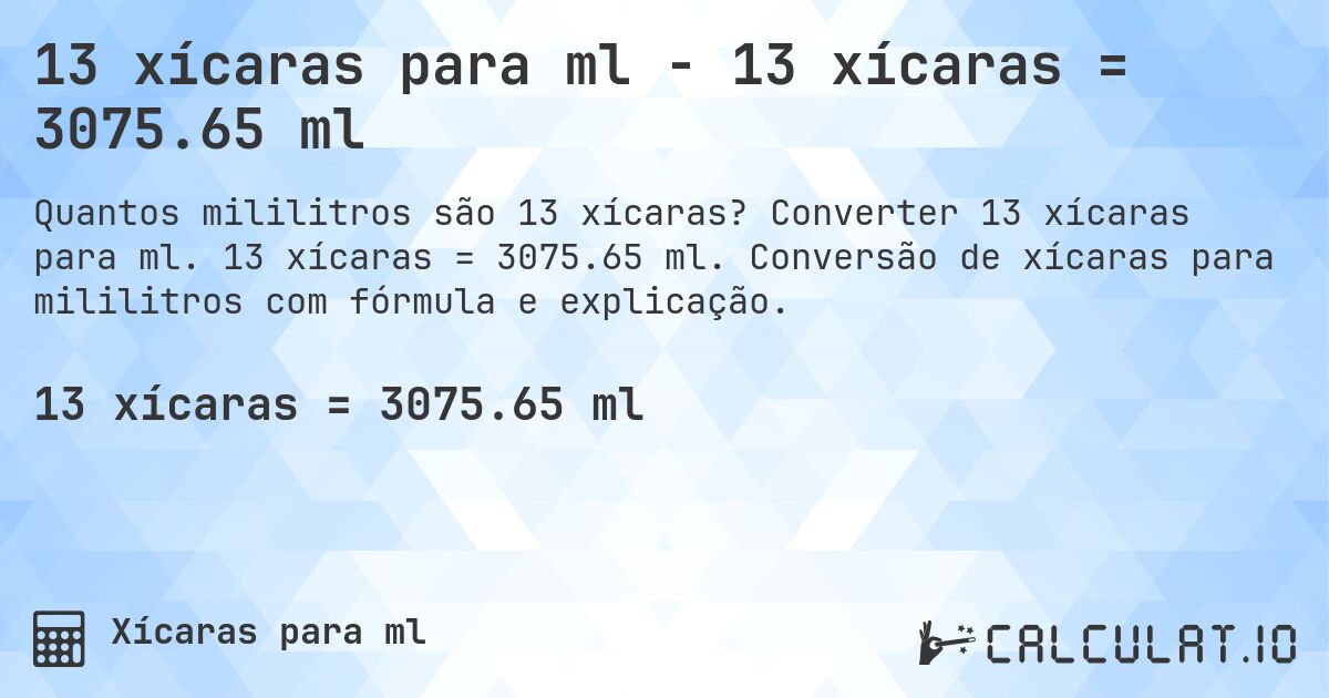 13 xícaras para ml - 13 xícaras = 3075.65 ml. Converter 13 xícaras para ml. 13 xícaras = 3075.65 ml. Conversão de xícaras para mililitros com fórmula e explicação.