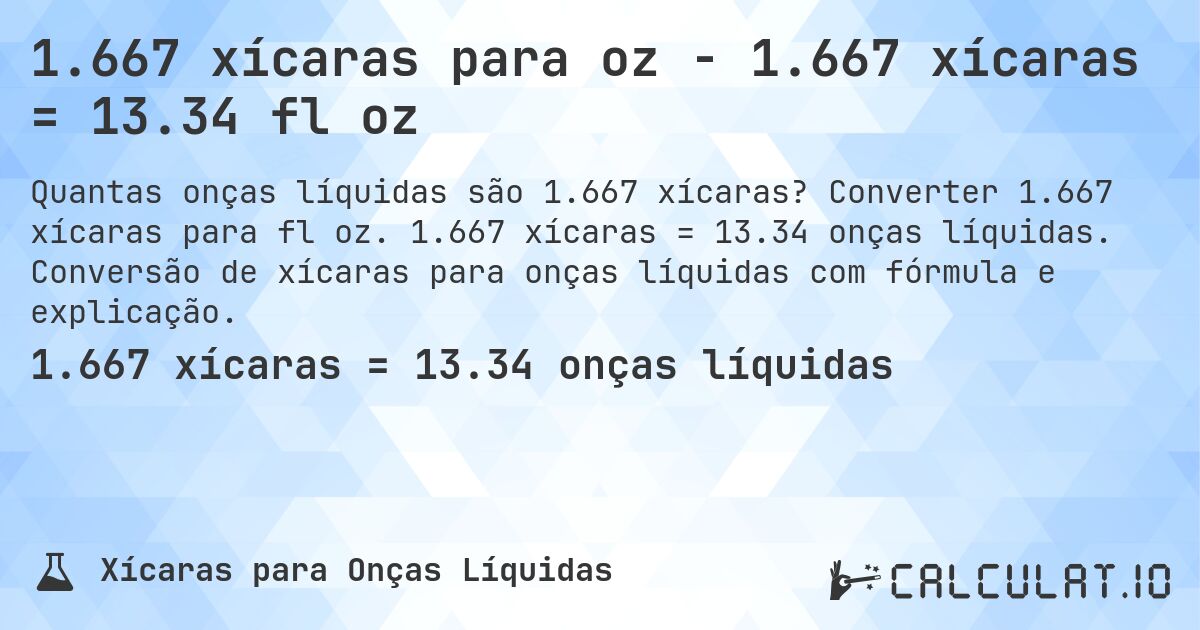 1.667 xícaras para oz - 1.667 xícaras = 13.34 fl oz. Converter 1.667 xícaras para fl oz. 1.667 xícaras = 13.34 onças líquidas. Conversão de xícaras para onças líquidas com fórmula e explicação.
