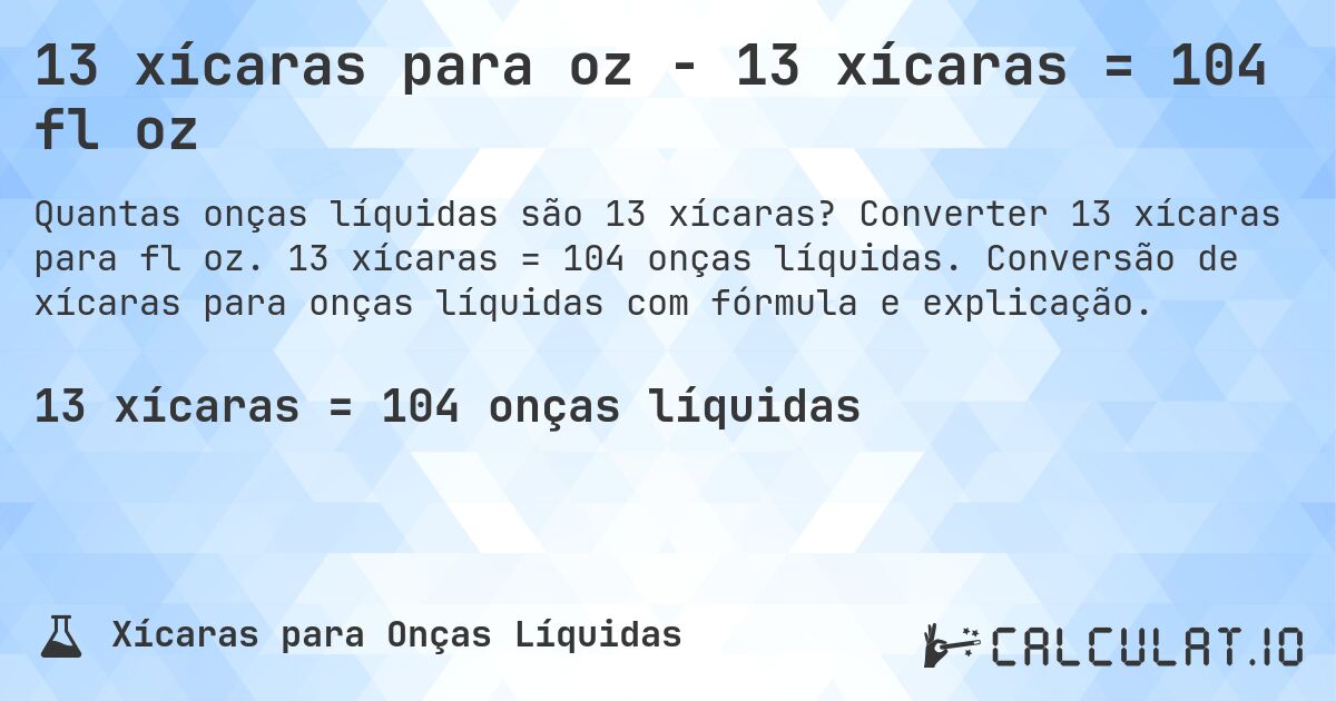 13 xícaras para oz - 13 xícaras = 104 fl oz. Converter 13 xícaras para fl oz. 13 xícaras = 104 onças líquidas. Conversão de xícaras para onças líquidas com fórmula e explicação.