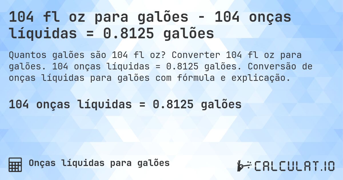 104 fl oz para galões - 104 onças líquidas = 0.8125 galões. Converter 104 fl oz para galões. 104 onças líquidas = 0.8125 galões. Conversão de onças líquidas para galões com fórmula e explicação.