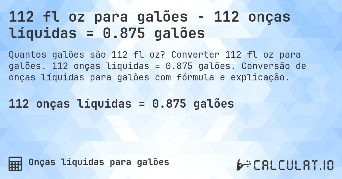 112 fl oz para galões - 112 onças líquidas = 0.875 galões. Converter 112 fl oz para galões. 112 onças líquidas = 0.875 galões. Conversão de onças líquidas para galões com fórmula e explicação.