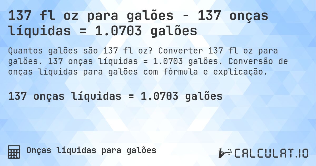 137 fl oz para galões - 137 onças líquidas = 1.0703 galões. Converter 137 fl oz para galões. 137 onças líquidas = 1.0703 galões. Conversão de onças líquidas para galões com fórmula e explicação.
