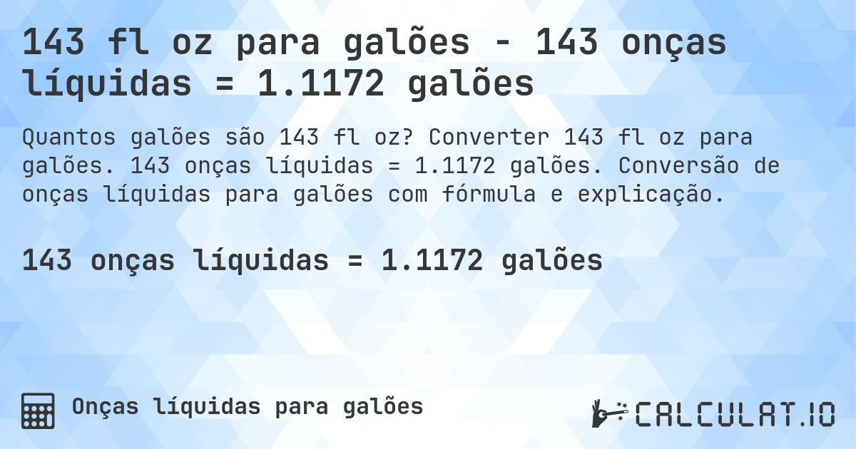 143 fl oz para galões - 143 onças líquidas = 1.1172 galões. Converter 143 fl oz para galões. 143 onças líquidas = 1.1172 galões. Conversão de onças líquidas para galões com fórmula e explicação.
