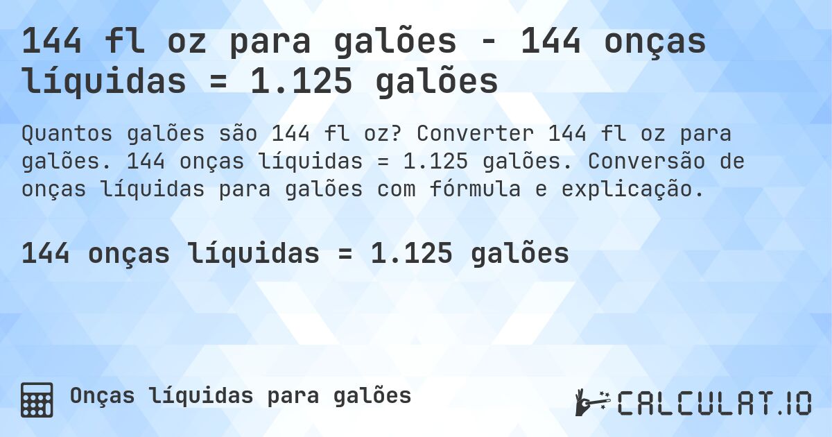 144 fl oz para galões - 144 onças líquidas = 1.125 galões. Converter 144 fl oz para galões. 144 onças líquidas = 1.125 galões. Conversão de onças líquidas para galões com fórmula e explicação.