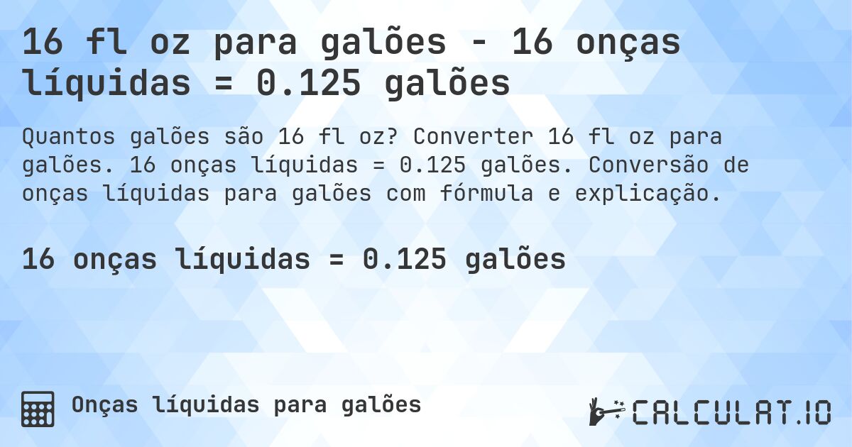 16 fl oz para galões - 16 onças líquidas = 0.125 galões. Converter 16 fl oz para galões. 16 onças líquidas = 0.125 galões. Conversão de onças líquidas para galões com fórmula e explicação.