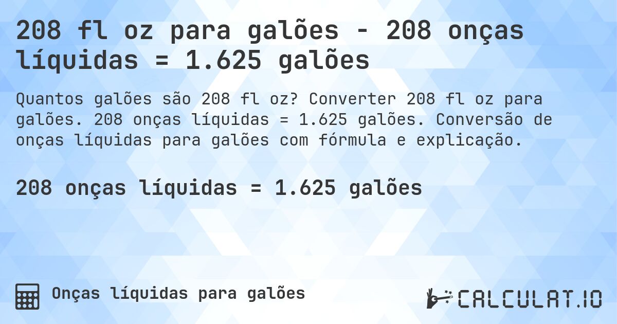 208 fl oz para galões - 208 onças líquidas = 1.625 galões. Converter 208 fl oz para galões. 208 onças líquidas = 1.625 galões. Conversão de onças líquidas para galões com fórmula e explicação.
