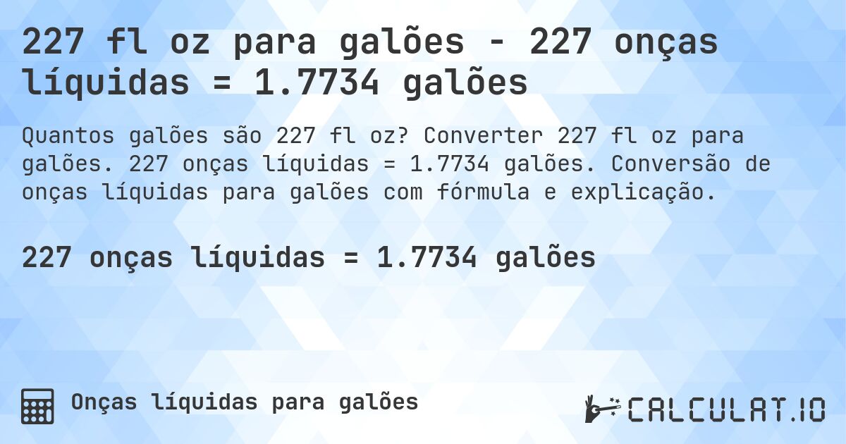 227 fl oz para galões - 227 onças líquidas = 1.7734 galões. Converter 227 fl oz para galões. 227 onças líquidas = 1.7734 galões. Conversão de onças líquidas para galões com fórmula e explicação.